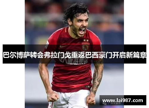 巴尔博萨转会弗拉门戈重返巴西豪门开启新篇章